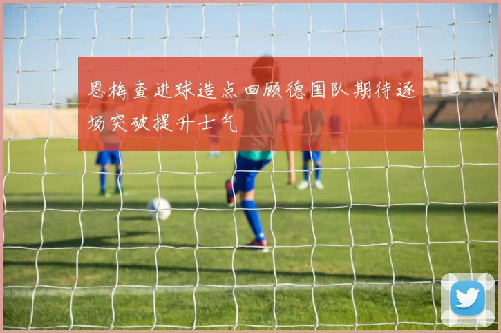 恩梅查进球造点回顾德国队期待逐场突破提升士气