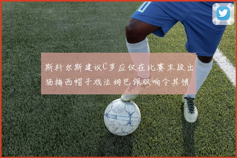 斯科尔斯建议C罗应仅在比赛末段出场梅西帽子戏法姆巴佩双响令其愤怒