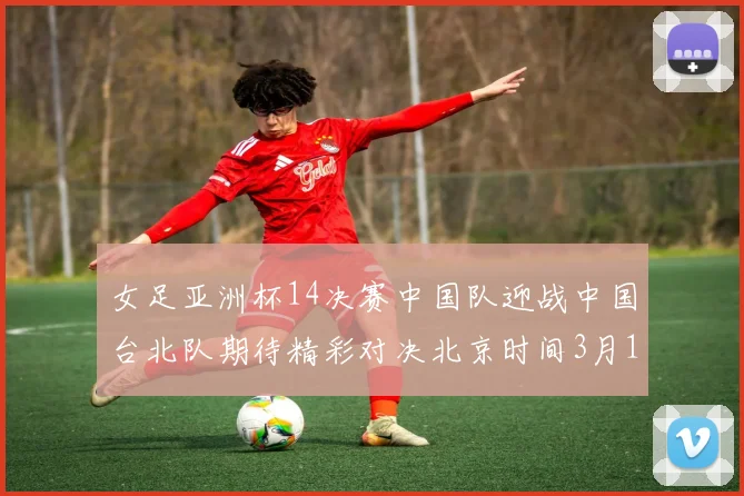 女足亚洲杯14决赛中国队迎战中国台北队期待精彩对决北京时间3月14日13点开赛