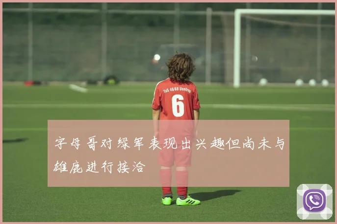 字母哥对绿军表现出兴趣但尚未与雄鹿进行接洽