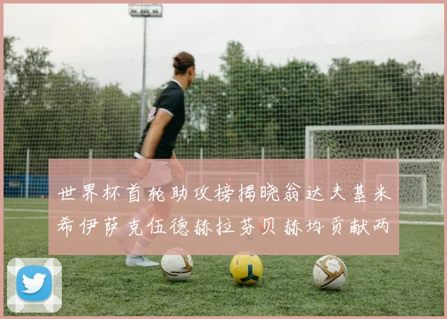世界杯首轮助攻榜揭晓翁达夫基米希伊萨克伍德赫拉芬贝赫均贡献两次助攻