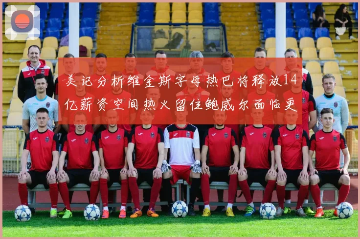 美记分析维金斯字母热巴将释放14亿薪资空间热火留住鲍威尔面临更大挑战