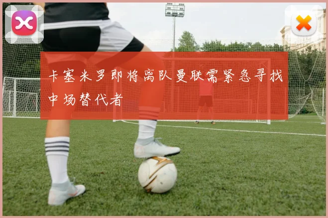 卡塞米罗即将离队曼联需紧急寻找中场替代者