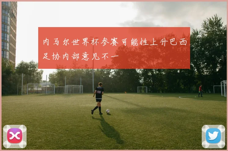 内马尔世界杯参赛可能性上升巴西足协内部意见不一