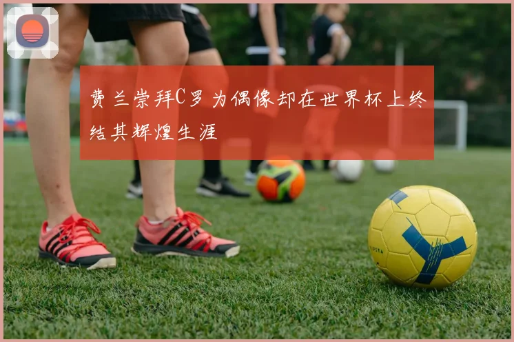 费兰崇拜C罗为偶像却在世界杯上终结其辉煌生涯