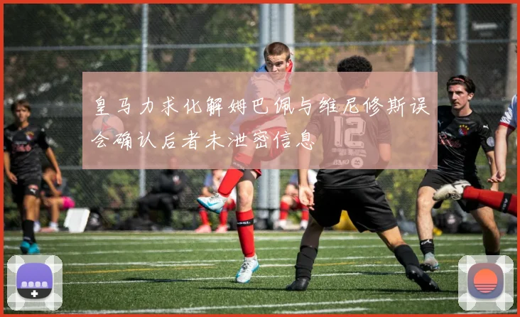 皇马力求化解姆巴佩与维尼修斯误会确认后者未泄密信息