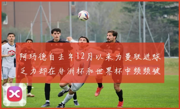 阿玛德自去年12月以来为曼联进球乏力却在非洲杯和世界杯中频频破门