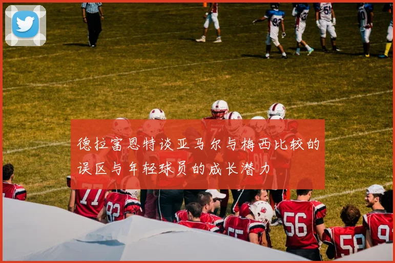 德拉富恩特谈亚马尔与梅西比较的误区与年轻球员的成长潜力