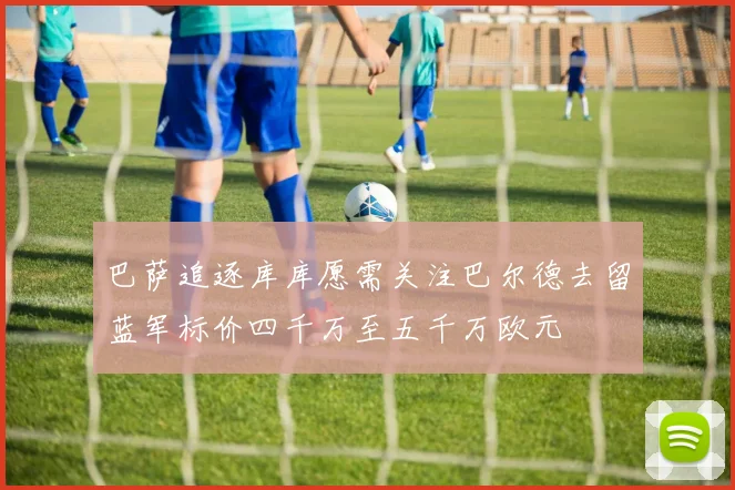 巴萨追逐库库愿需关注巴尔德去留蓝军标价四千万至五千万欧元