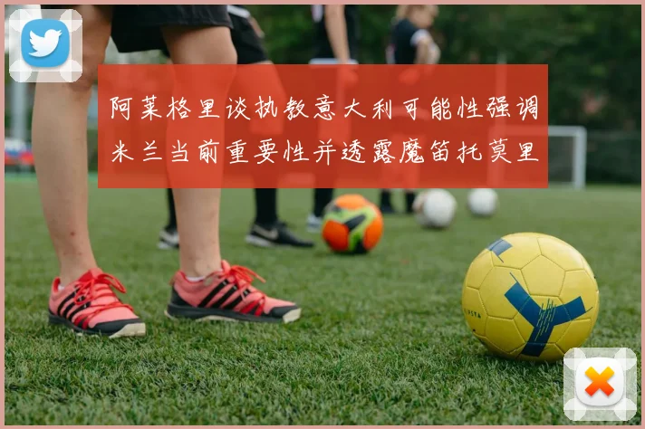 阿莱格里谈执教意大利可能性强调米兰当前重要性并透露魔笛托莫里缺阵消息