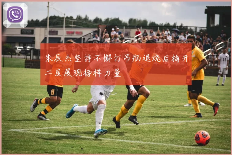 朱辰杰坚持不懈打吊瓶退烧后梅开二度展现榜样力量