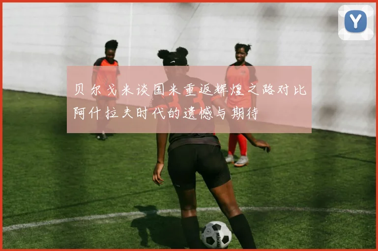 贝尔戈米谈国米重返辉煌之路对比阿什拉夫时代的遗憾与期待