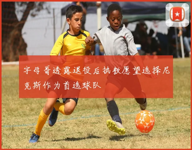 字母哥透露退役后执教愿望选择尼克斯作为首选球队