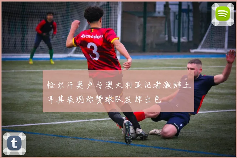 恰尔汗奥卢与澳大利亚记者激辩土耳其表现称赞球队发挥出色