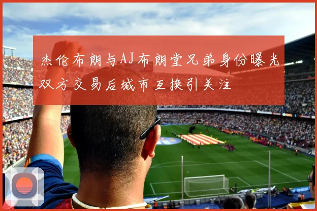 杰伦布朗与AJ布朗堂兄弟身份曝光双方交易后城市互换引关注