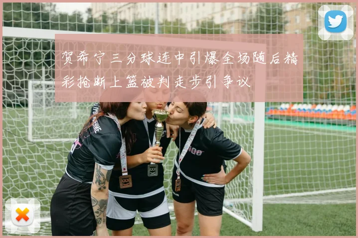 贺希宁三分球连中引爆全场随后精彩抢断上篮被判走步引争议