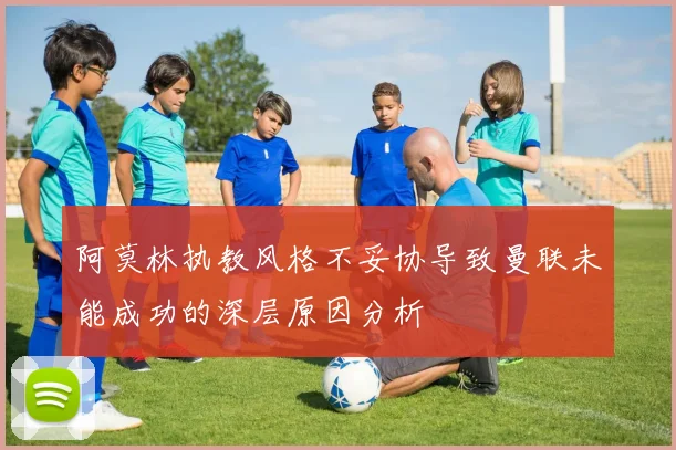 阿莫林执教风格不妥协导致曼联未能成功的深层原因分析