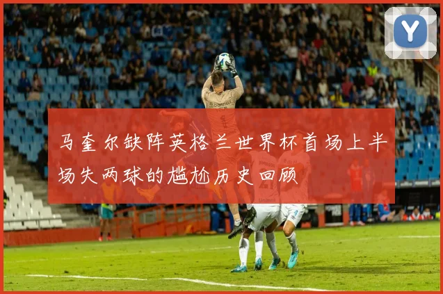 马奎尔缺阵英格兰世界杯首场上半场失两球的尴尬历史回顾