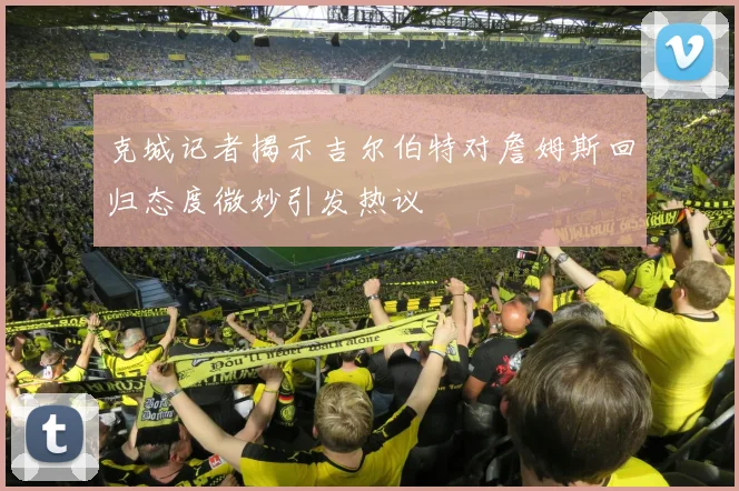 克城记者揭示吉尔伯特对詹姆斯回归态度微妙引发热议