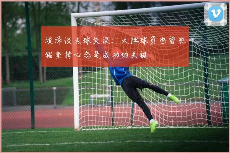 埃泽谈点球失误：大牌球员也曾犯错坚持心态是成功的关键