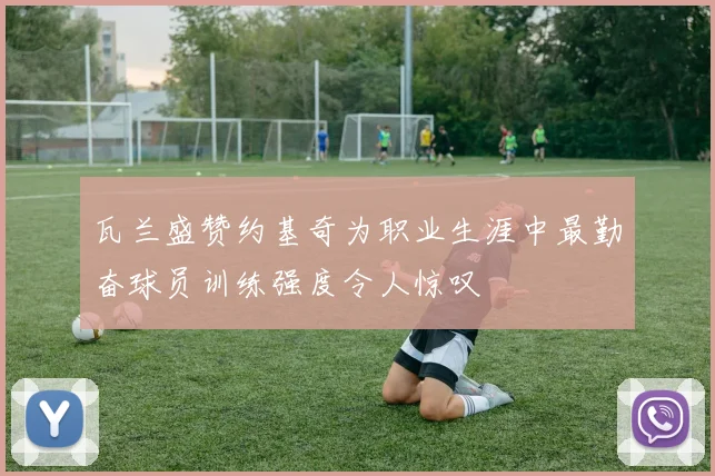 瓦兰盛赞约基奇为职业生涯中最勤奋球员训练强度令人惊叹
