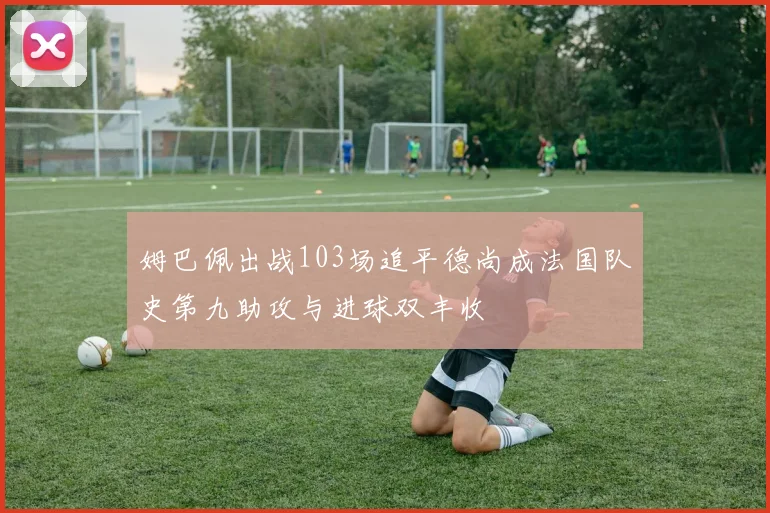 姆巴佩出战103场追平德尚成法国队史第九助攻与进球双丰收