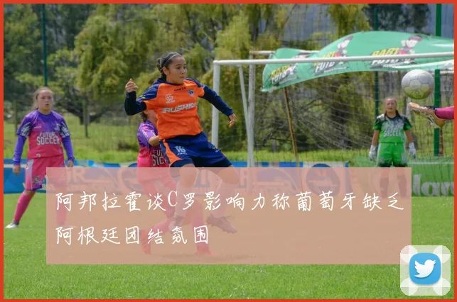 阿邦拉霍谈C罗影响力称葡萄牙缺乏阿根廷团结氛围