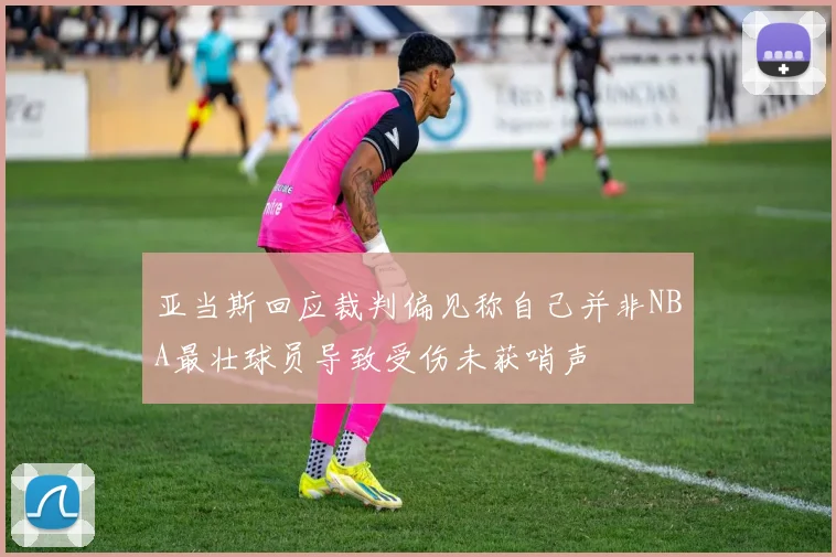 亚当斯回应裁判偏见称自己并非NBA最壮球员导致受伤未获哨声