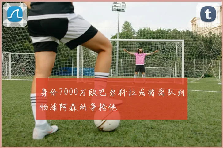 身价7000万欧巴尔科拉或将离队利物浦阿森纳争抢他