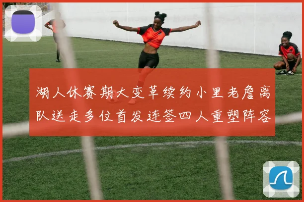 湖人休赛期大变革续约小里老詹离队送走多位首发连签四人重塑阵容