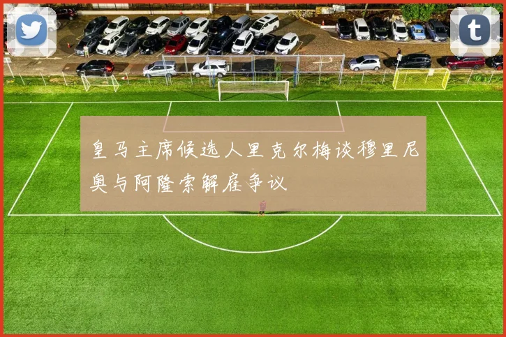 皇马主席候选人里克尔梅谈穆里尼奥与阿隆索解雇争议