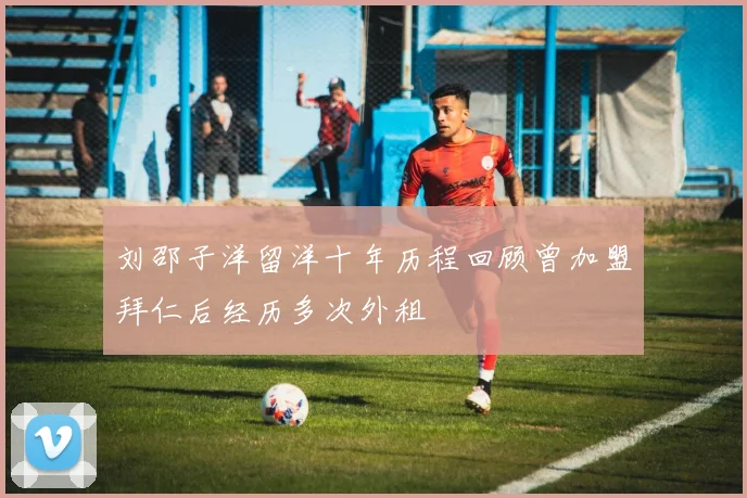 刘邵子洋留洋十年历程回顾曾加盟拜仁后经历多次外租