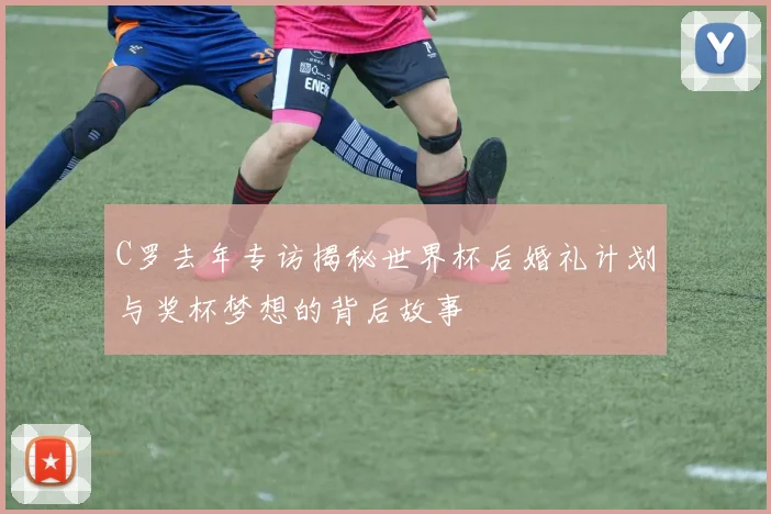 C罗去年专访揭秘世界杯后婚礼计划与奖杯梦想的背后故事