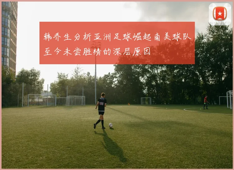 韩乔生分析亚洲足球崛起南美球队至今未尝胜绩的深层原因