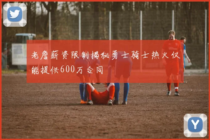 老詹薪资限制揭秘勇士骑士热火仅能提供600万合同