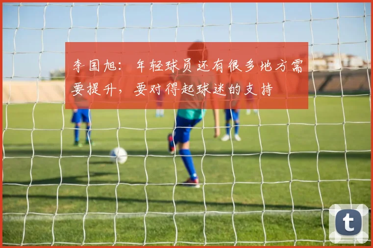 李国旭：年轻球员还有很多地方需要提升，要对得起球迷的支持