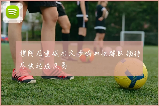 穆阿尼重返尤文步伐加快球队期待尽快达成交易
