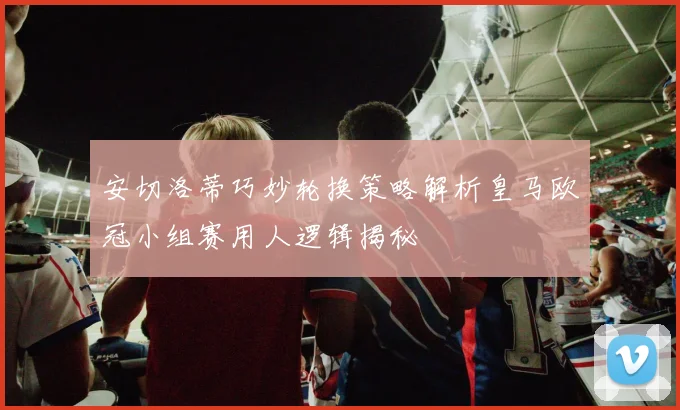 安切洛蒂巧妙轮换策略解析皇马欧冠小组赛用人逻辑揭秘
