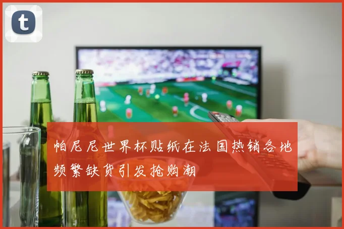帕尼尼世界杯贴纸在法国热销各地频繁缺货引发抢购潮