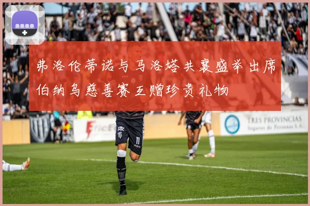 弗洛伦蒂诺与马洛塔共襄盛举出席伯纳乌慈善赛互赠珍贵礼物